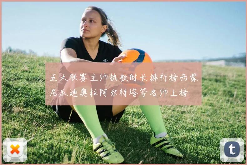 五大联赛主帅执教时长排行榜西蒙尼瓜迪奥拉阿尔特塔等名帅上榜