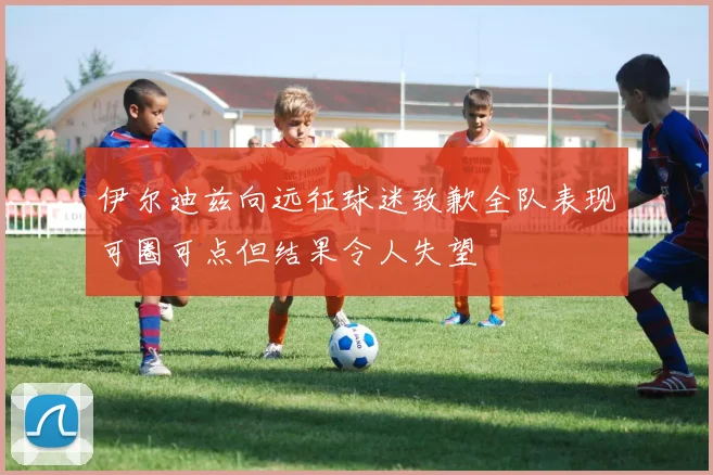 伊尔迪兹向远征球迷致歉全队表现可圈可点但结果令人失望