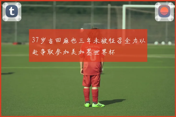 37岁吉田麻也三年未被征召全力以赴争取参加美加墨世界杯