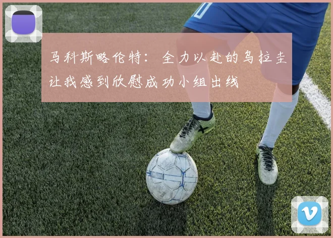 马科斯略伦特：全力以赴的乌拉圭让我感到欣慰成功小组出线