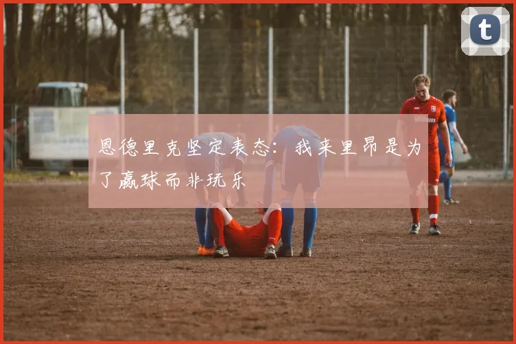 恩德里克坚定表态：我来里昂是为了赢球而非玩乐
