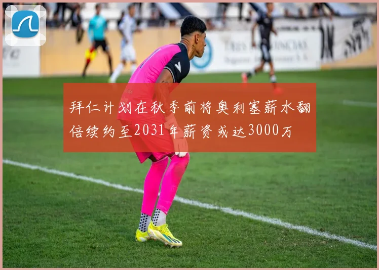 拜仁计划在秋季前将奥利塞薪水翻倍续约至2031年薪资或达3000万