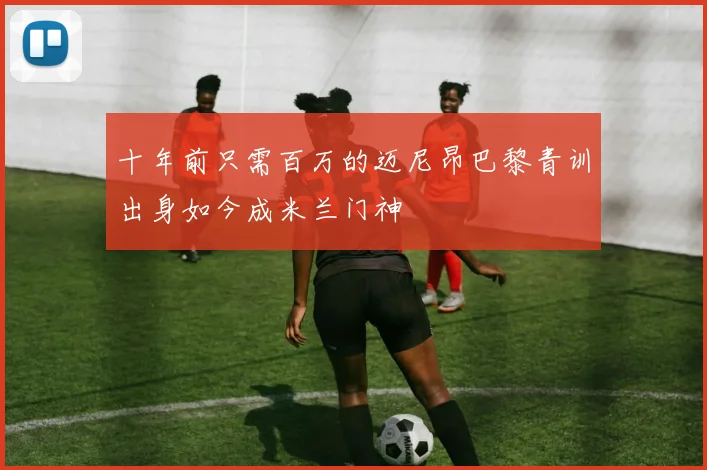十年前只需百万的迈尼昂巴黎青训出身如今成米兰门神