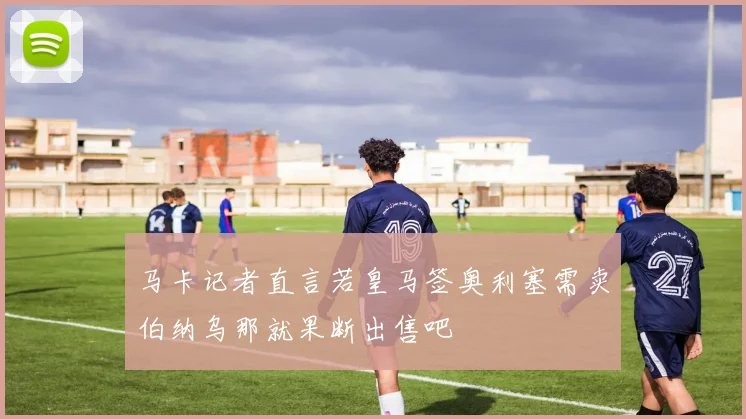 马卡记者直言若皇马签奥利塞需卖伯纳乌那就果断出售吧