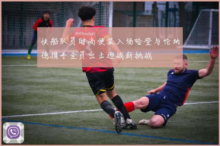 快船队员时尚便装入场哈登与伦纳德携手全员出击迎战新挑战