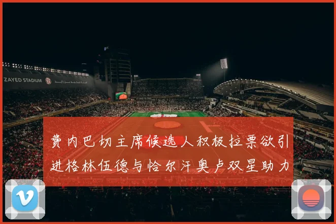 费内巴切主席候选人积极拉票欲引进格林伍德与恰尔汗奥卢双星助力球队