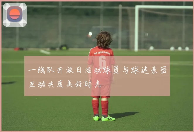 一线队开放日活动球员与球迷亲密互动共度美好时光