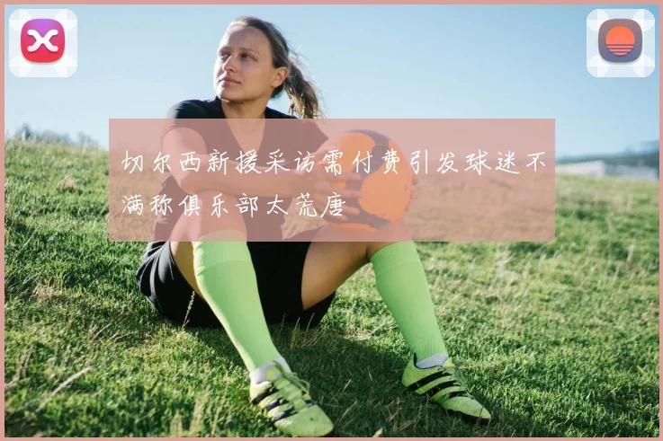 切尔西新援采访需付费引发球迷不满称俱乐部太荒唐