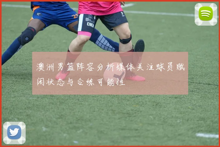 澳洲男篮阵容分析媒体关注球员赋闲状态与合练可能性