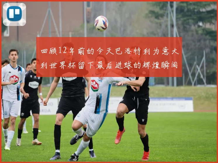 回顾12年前的今天巴洛特利为意大利世界杯留下最后进球的辉煌瞬间