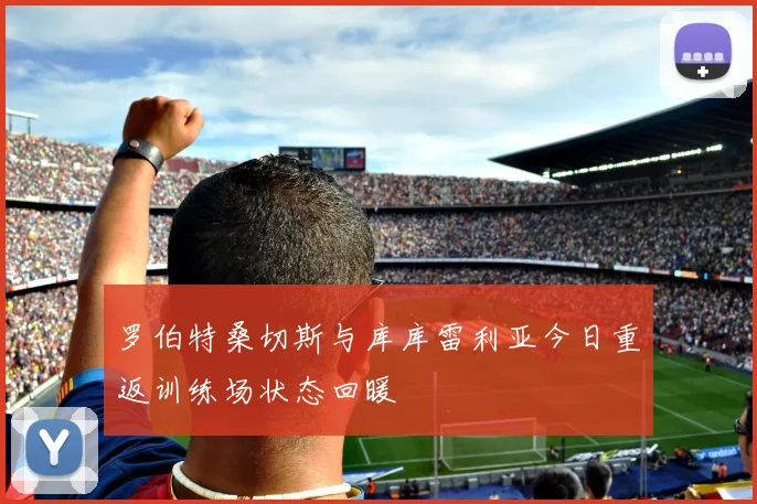 罗伯特桑切斯与库库雷利亚今日重返训练场状态回暖