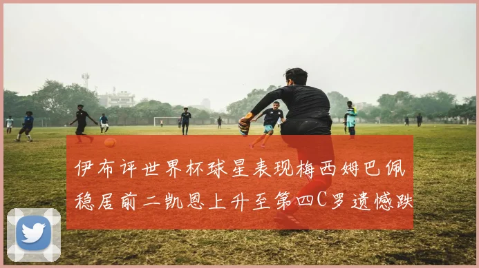 伊布评世界杯球星表现梅西姆巴佩稳居前二凯恩上升至第四C罗遗憾跌出前十
