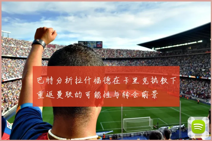 巴特分析拉什福德在卡里克执教下重返曼联的可能性与转会前景